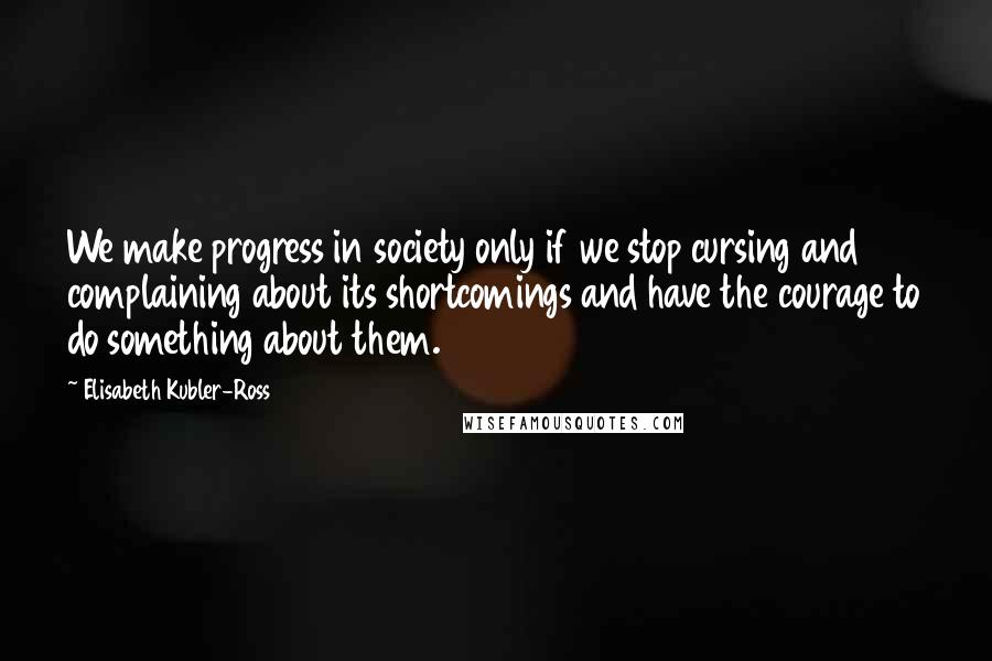 Elisabeth Kubler-Ross Quotes: We make progress in society only if we stop cursing and complaining about its shortcomings and have the courage to do something about them.