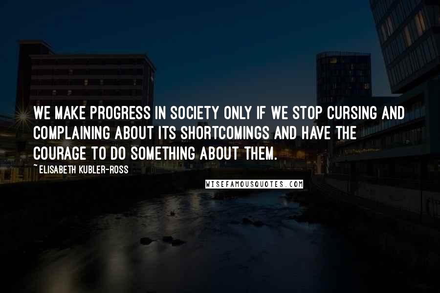 Elisabeth Kubler-Ross Quotes: We make progress in society only if we stop cursing and complaining about its shortcomings and have the courage to do something about them.