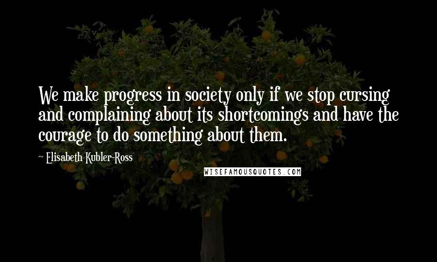 Elisabeth Kubler-Ross Quotes: We make progress in society only if we stop cursing and complaining about its shortcomings and have the courage to do something about them.