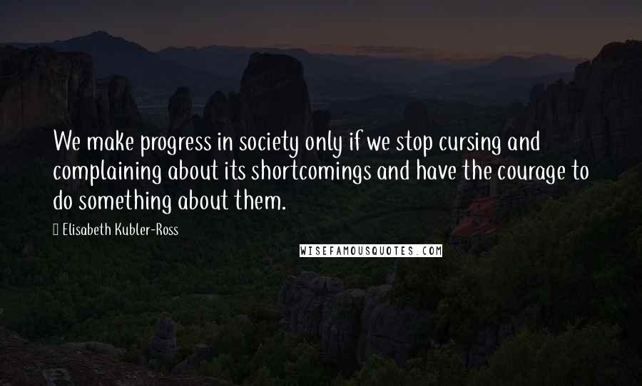 Elisabeth Kubler-Ross Quotes: We make progress in society only if we stop cursing and complaining about its shortcomings and have the courage to do something about them.