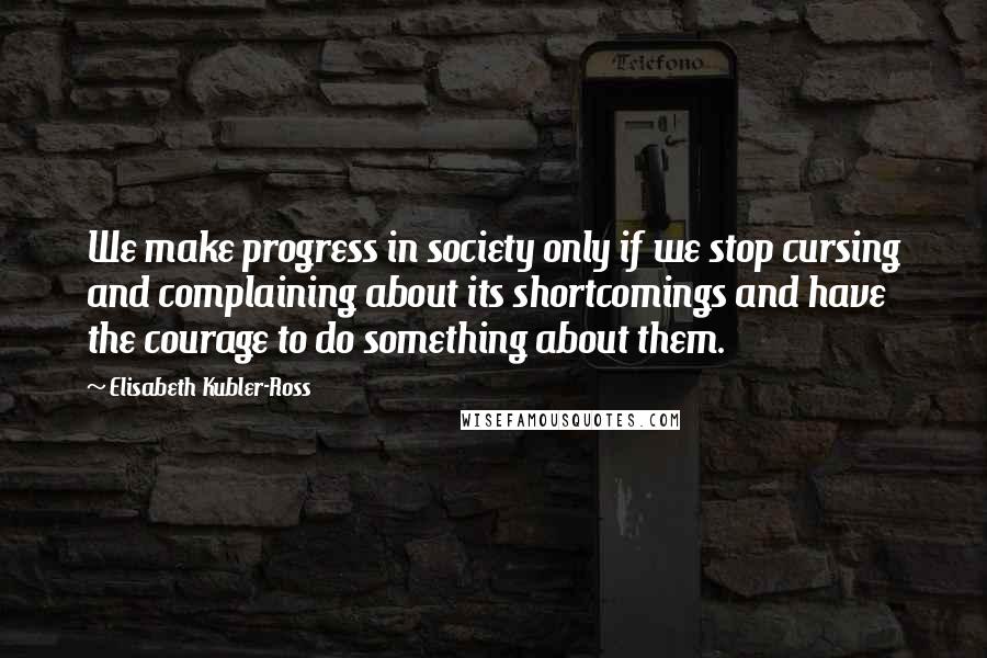 Elisabeth Kubler-Ross Quotes: We make progress in society only if we stop cursing and complaining about its shortcomings and have the courage to do something about them.