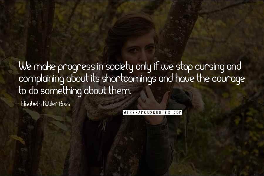 Elisabeth Kubler-Ross Quotes: We make progress in society only if we stop cursing and complaining about its shortcomings and have the courage to do something about them.