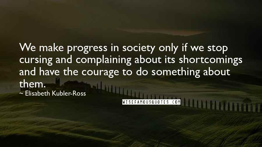 Elisabeth Kubler-Ross Quotes: We make progress in society only if we stop cursing and complaining about its shortcomings and have the courage to do something about them.