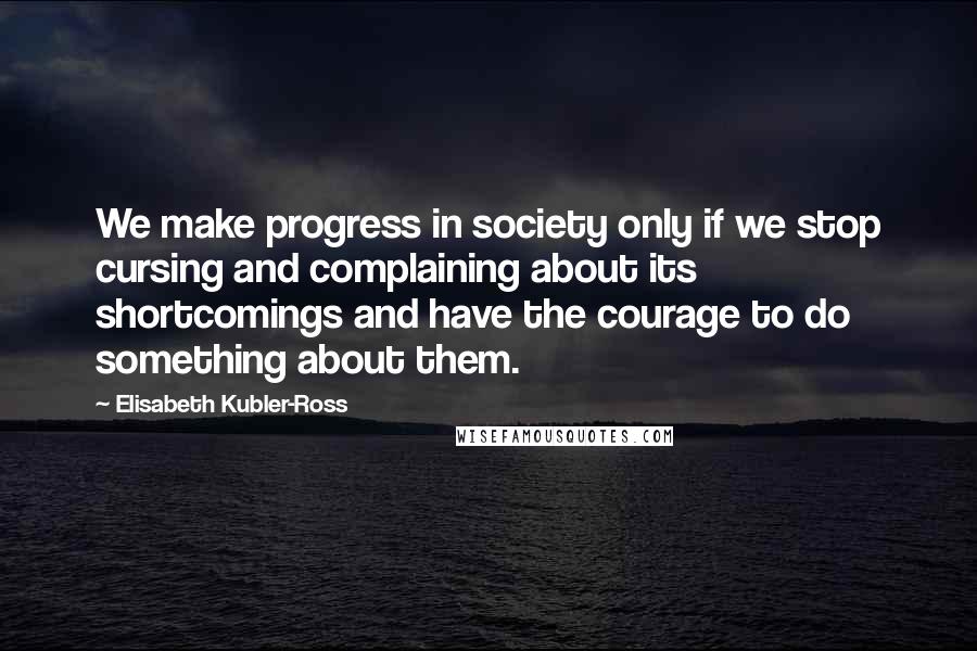 Elisabeth Kubler-Ross Quotes: We make progress in society only if we stop cursing and complaining about its shortcomings and have the courage to do something about them.