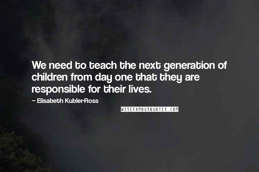 Elisabeth Kubler-Ross Quotes: We need to teach the next generation of children from day one that they are responsible for their lives.