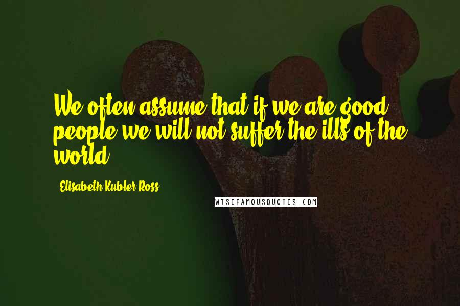 Elisabeth Kubler-Ross Quotes: We often assume that if we are good people we will not suffer the ills of the world.