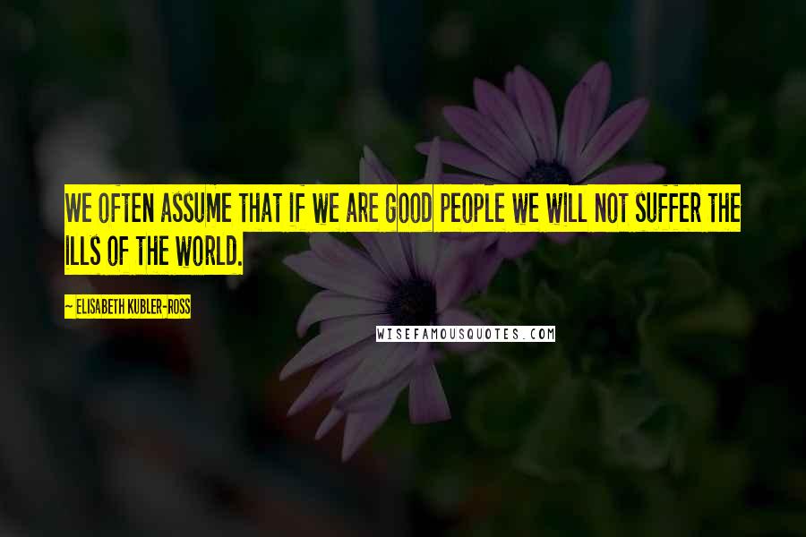 Elisabeth Kubler-Ross Quotes: We often assume that if we are good people we will not suffer the ills of the world.