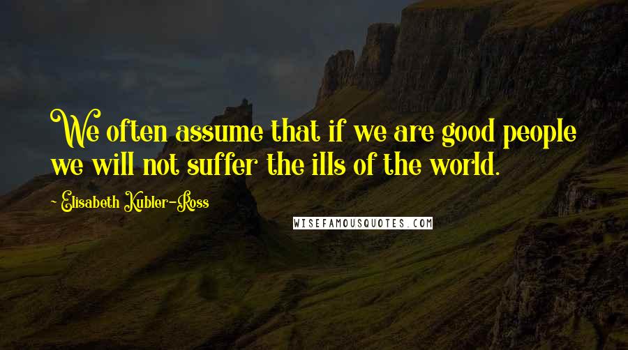 Elisabeth Kubler-Ross Quotes: We often assume that if we are good people we will not suffer the ills of the world.