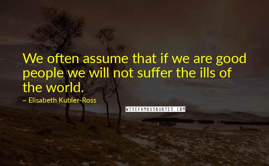 Elisabeth Kubler-Ross Quotes: We often assume that if we are good people we will not suffer the ills of the world.