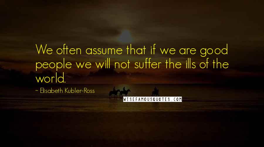 Elisabeth Kubler-Ross Quotes: We often assume that if we are good people we will not suffer the ills of the world.