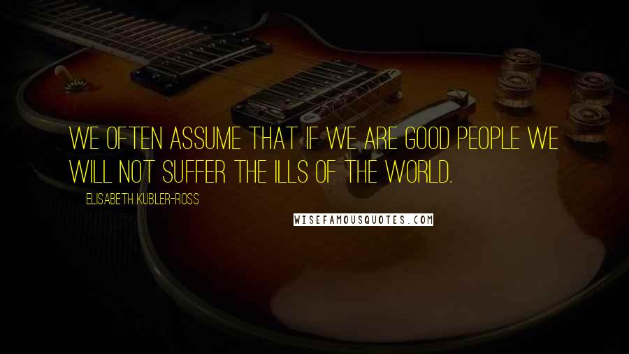 Elisabeth Kubler-Ross Quotes: We often assume that if we are good people we will not suffer the ills of the world.