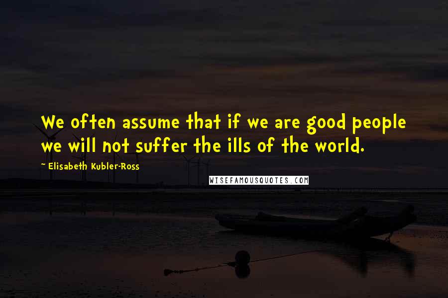 Elisabeth Kubler-Ross Quotes: We often assume that if we are good people we will not suffer the ills of the world.