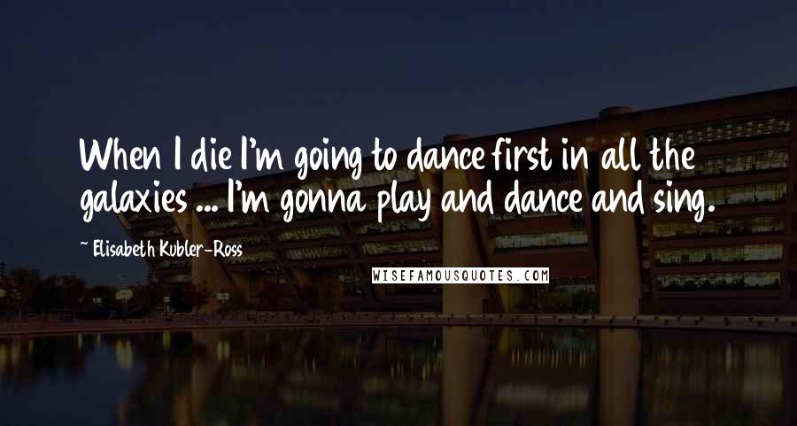 Elisabeth Kubler-Ross Quotes: When I die I'm going to dance first in all the galaxies ... I'm gonna play and dance and sing.