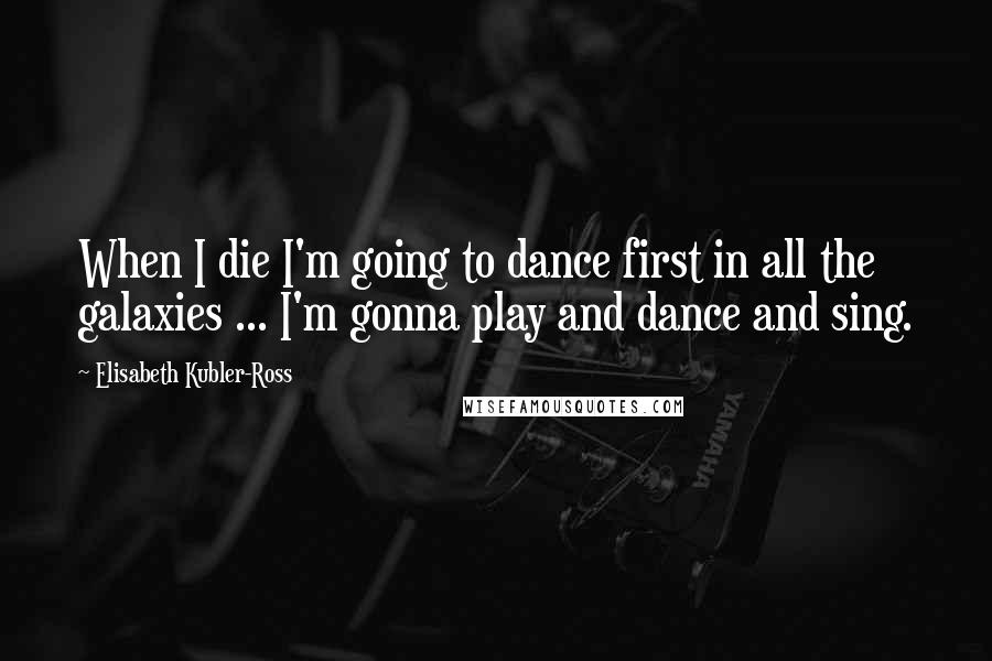 Elisabeth Kubler-Ross Quotes: When I die I'm going to dance first in all the galaxies ... I'm gonna play and dance and sing.