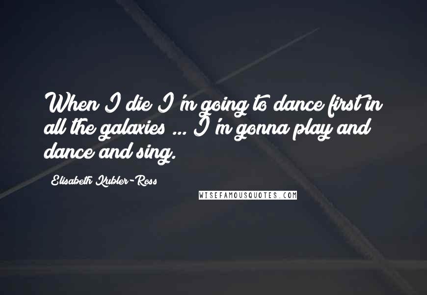 Elisabeth Kubler-Ross Quotes: When I die I'm going to dance first in all the galaxies ... I'm gonna play and dance and sing.