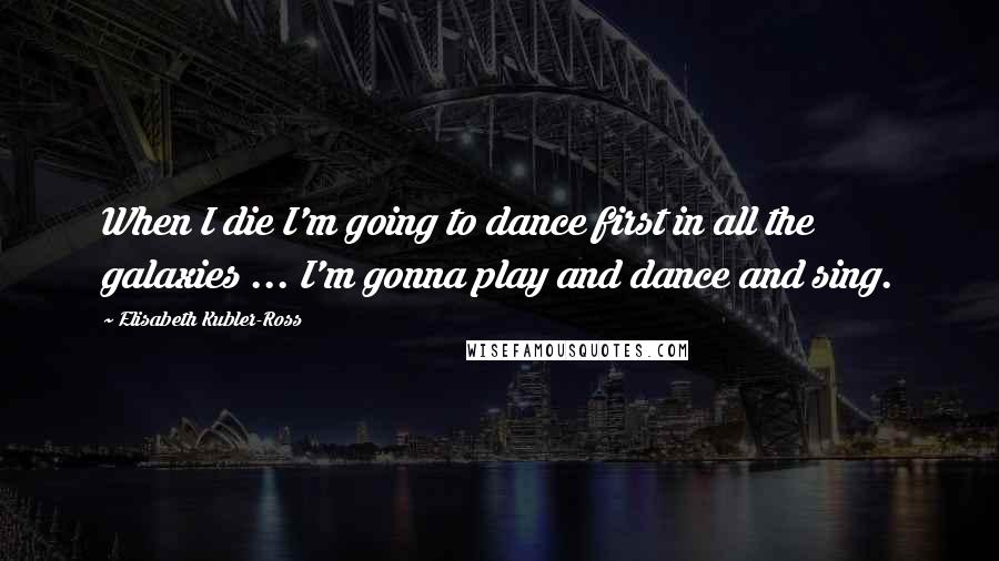 Elisabeth Kubler-Ross Quotes: When I die I'm going to dance first in all the galaxies ... I'm gonna play and dance and sing.