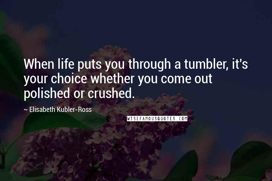 Elisabeth Kubler-Ross Quotes: When life puts you through a tumbler, it's your choice whether you come out polished or crushed.