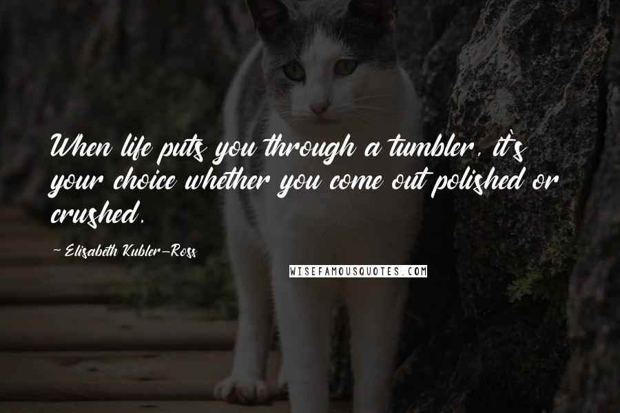 Elisabeth Kubler-Ross Quotes: When life puts you through a tumbler, it's your choice whether you come out polished or crushed.