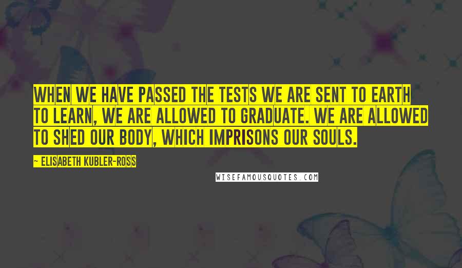 Elisabeth Kubler-Ross Quotes: When we have passed the tests we are sent to Earth to learn, we are allowed to graduate. We are allowed to shed our body, which imprisons our souls.