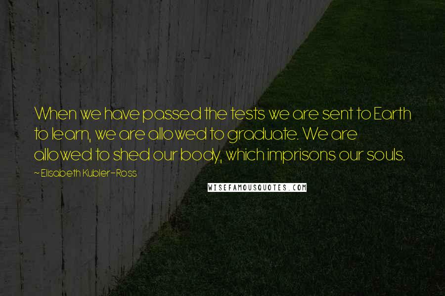 Elisabeth Kubler-Ross Quotes: When we have passed the tests we are sent to Earth to learn, we are allowed to graduate. We are allowed to shed our body, which imprisons our souls.