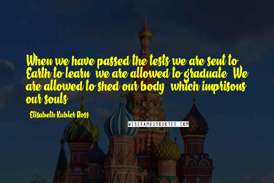 Elisabeth Kubler-Ross Quotes: When we have passed the tests we are sent to Earth to learn, we are allowed to graduate. We are allowed to shed our body, which imprisons our souls.