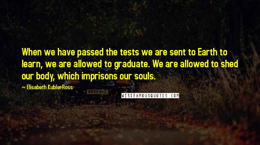 Elisabeth Kubler-Ross Quotes: When we have passed the tests we are sent to Earth to learn, we are allowed to graduate. We are allowed to shed our body, which imprisons our souls.