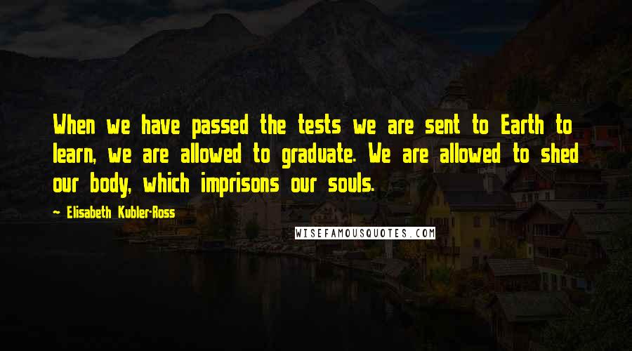 Elisabeth Kubler-Ross Quotes: When we have passed the tests we are sent to Earth to learn, we are allowed to graduate. We are allowed to shed our body, which imprisons our souls.