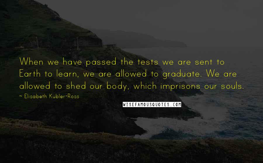 Elisabeth Kubler-Ross Quotes: When we have passed the tests we are sent to Earth to learn, we are allowed to graduate. We are allowed to shed our body, which imprisons our souls.