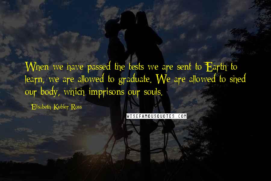 Elisabeth Kubler-Ross Quotes: When we have passed the tests we are sent to Earth to learn, we are allowed to graduate. We are allowed to shed our body, which imprisons our souls.