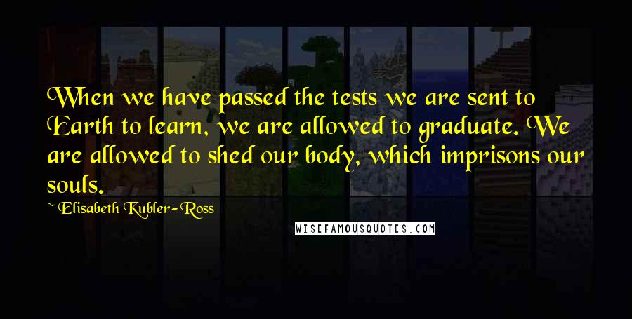 Elisabeth Kubler-Ross Quotes: When we have passed the tests we are sent to Earth to learn, we are allowed to graduate. We are allowed to shed our body, which imprisons our souls.