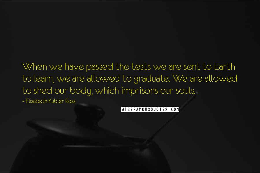 Elisabeth Kubler-Ross Quotes: When we have passed the tests we are sent to Earth to learn, we are allowed to graduate. We are allowed to shed our body, which imprisons our souls.