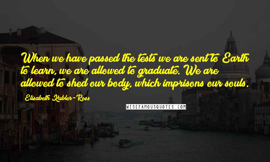 Elisabeth Kubler-Ross Quotes: When we have passed the tests we are sent to Earth to learn, we are allowed to graduate. We are allowed to shed our body, which imprisons our souls.