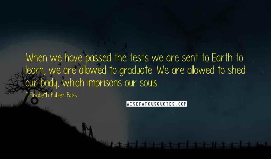 Elisabeth Kubler-Ross Quotes: When we have passed the tests we are sent to Earth to learn, we are allowed to graduate. We are allowed to shed our body, which imprisons our souls.