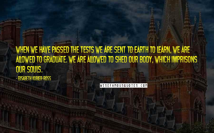 Elisabeth Kubler-Ross Quotes: When we have passed the tests we are sent to Earth to learn, we are allowed to graduate. We are allowed to shed our body, which imprisons our souls.