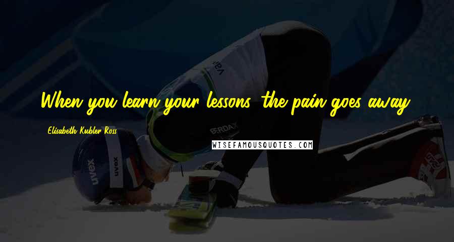 Elisabeth Kubler-Ross Quotes: When you learn your lessons, the pain goes away.