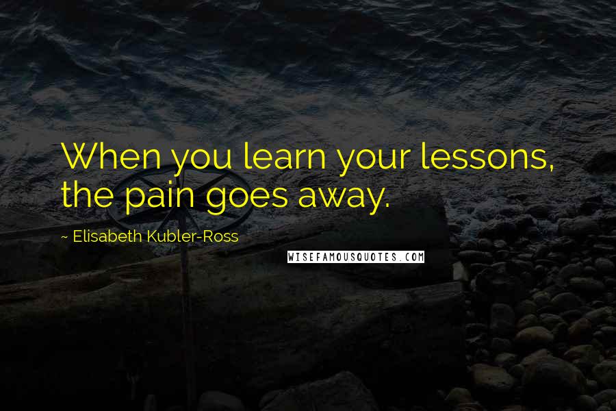 Elisabeth Kubler-Ross Quotes: When you learn your lessons, the pain goes away.