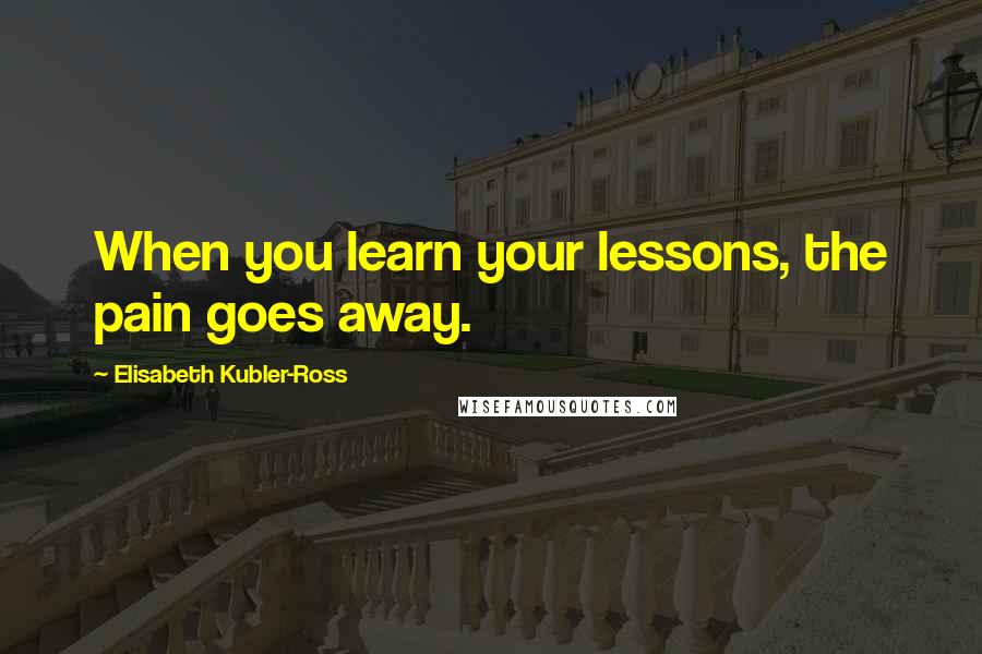 Elisabeth Kubler-Ross Quotes: When you learn your lessons, the pain goes away.