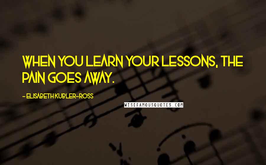 Elisabeth Kubler-Ross Quotes: When you learn your lessons, the pain goes away.