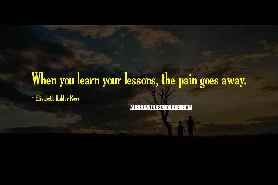 Elisabeth Kubler-Ross Quotes: When you learn your lessons, the pain goes away.