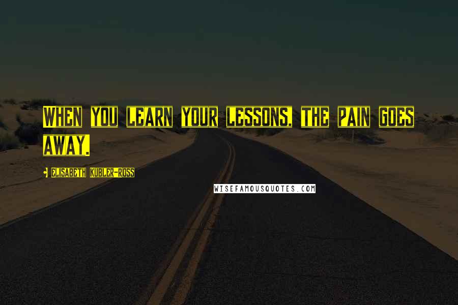 Elisabeth Kubler-Ross Quotes: When you learn your lessons, the pain goes away.