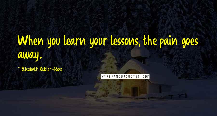 Elisabeth Kubler-Ross Quotes: When you learn your lessons, the pain goes away.