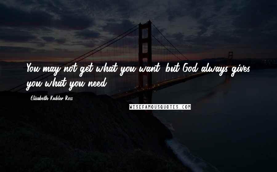 Elisabeth Kubler-Ross Quotes: You may not get what you want, but God always gives you what you need.