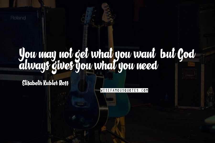 Elisabeth Kubler-Ross Quotes: You may not get what you want, but God always gives you what you need.