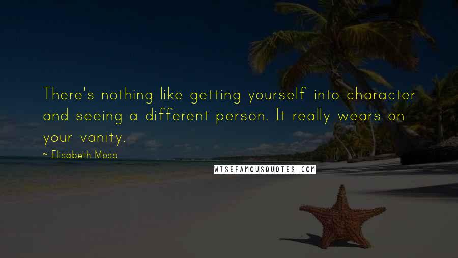 Elisabeth Moss Quotes: There's nothing like getting yourself into character and seeing a different person. It really wears on your vanity.