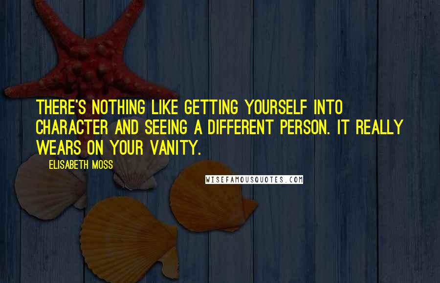 Elisabeth Moss Quotes: There's nothing like getting yourself into character and seeing a different person. It really wears on your vanity.