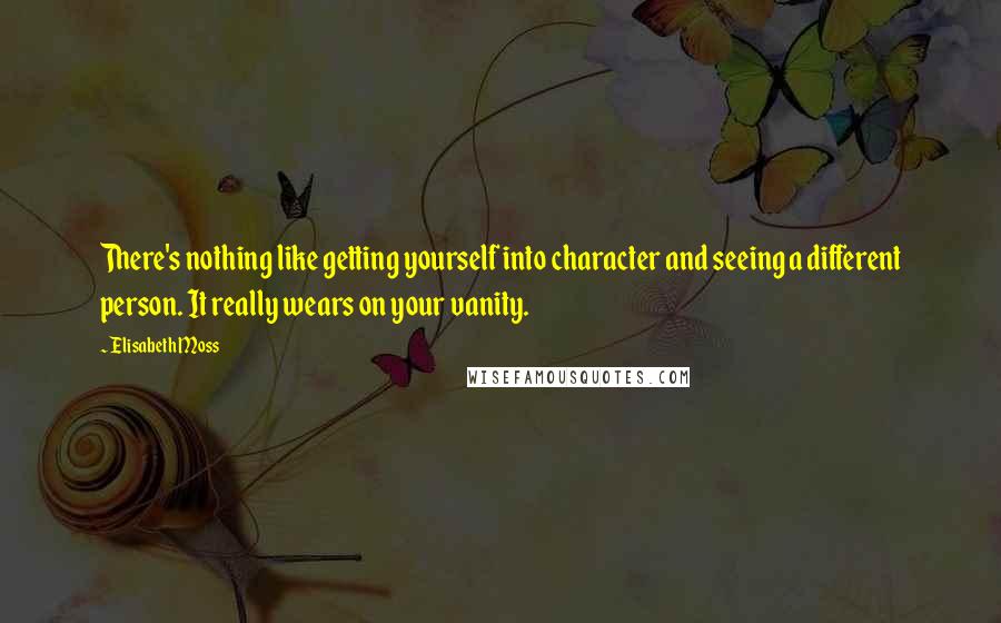 Elisabeth Moss Quotes: There's nothing like getting yourself into character and seeing a different person. It really wears on your vanity.