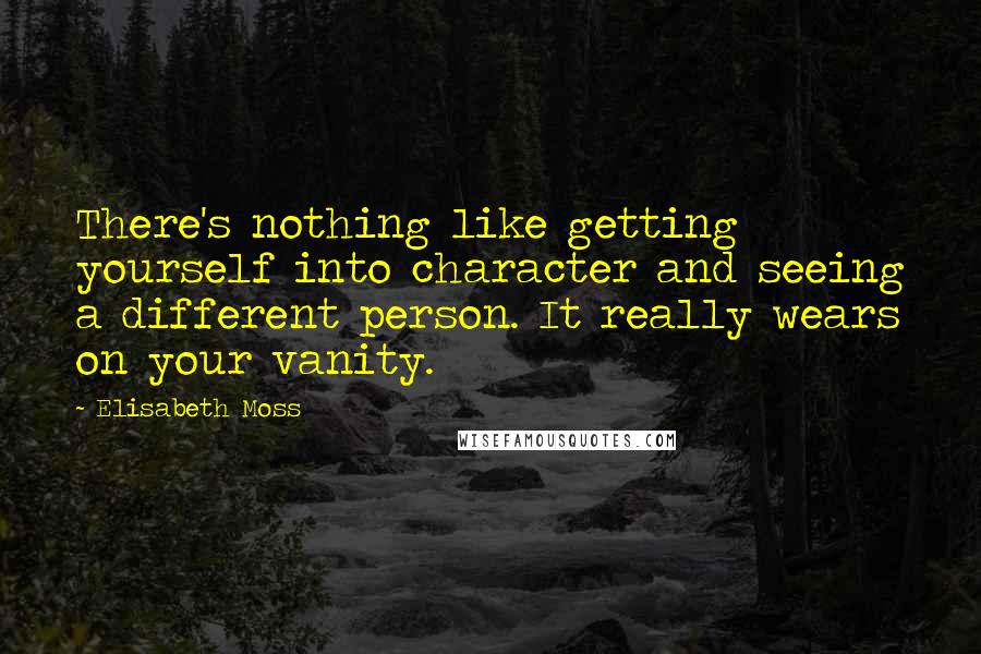 Elisabeth Moss Quotes: There's nothing like getting yourself into character and seeing a different person. It really wears on your vanity.