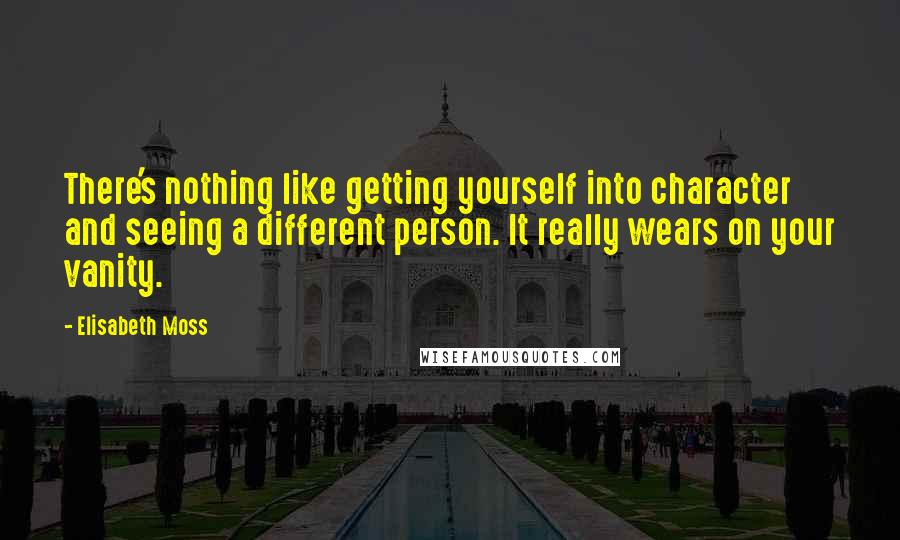 Elisabeth Moss Quotes: There's nothing like getting yourself into character and seeing a different person. It really wears on your vanity.