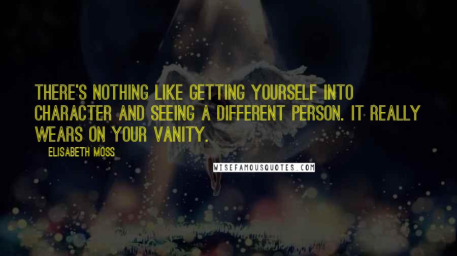 Elisabeth Moss Quotes: There's nothing like getting yourself into character and seeing a different person. It really wears on your vanity.