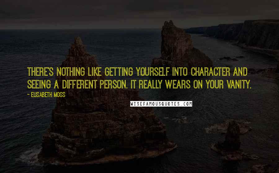 Elisabeth Moss Quotes: There's nothing like getting yourself into character and seeing a different person. It really wears on your vanity.